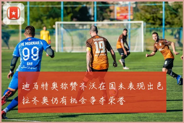 迪马特奥称赞齐沃在国米表现出色拉齐奥仍有机会争夺荣誉
