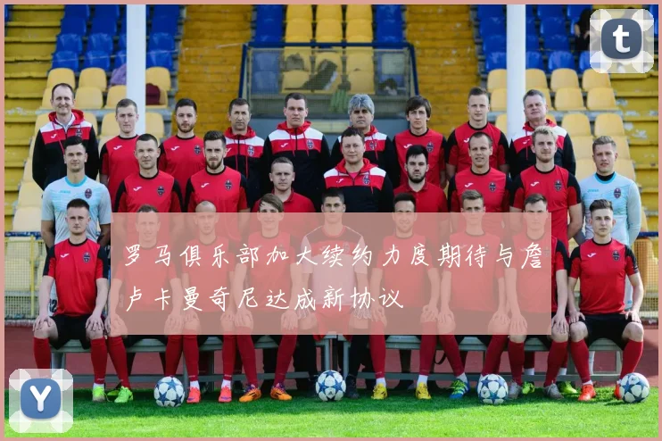 罗马俱乐部加大续约力度期待与詹卢卡曼奇尼达成新协议