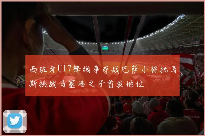 西班牙U17锋线争夺战巴萨小将托马斯挑战马塞洛之子首发地位