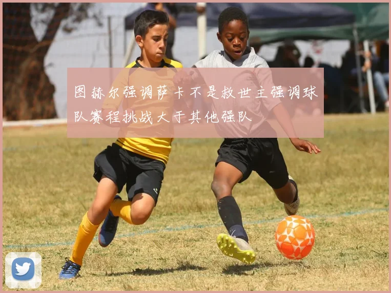 图赫尔强调萨卡不是救世主强调球队赛程挑战大于其他强队