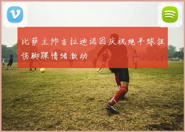 比萨主帅吉拉迪诺因庆祝绝平球扭伤脚踝情绪激动