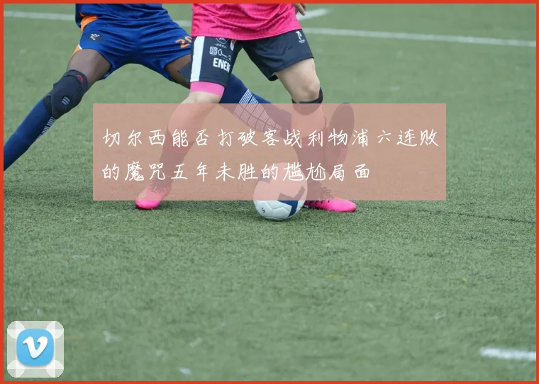 切尔西能否打破客战利物浦六连败的魔咒五年未胜的尴尬局面