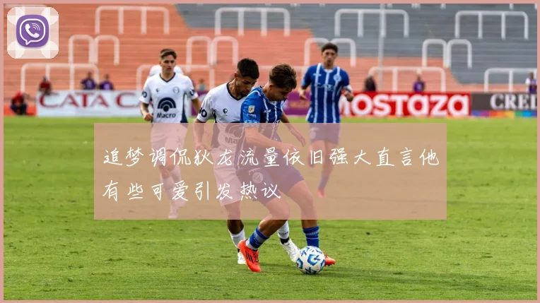 追梦调侃狄龙流量依旧强大直言他有些可爱引发热议