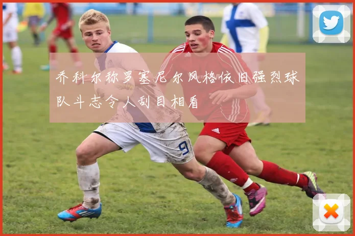 乔科尔称罗塞尼尔风格依旧强烈球队斗志令人刮目相看