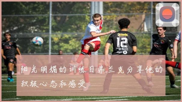 阳光明媚的训练日弗兰克分享他的积极心态和感受