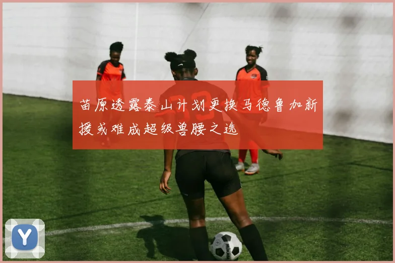 苗原透露泰山计划更换马德鲁加新援或难成超级兽腰之选