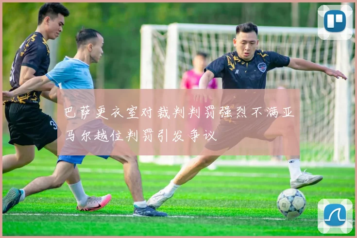 巴萨更衣室对裁判判罚强烈不满亚马尔越位判罚引发争议