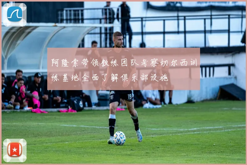 阿隆索带领教练团队考察切尔西训练基地全面了解俱乐部设施