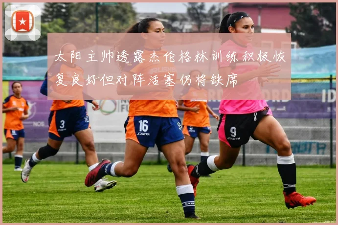 太阳主帅透露杰伦格林训练积极恢复良好但对阵活塞仍将缺席