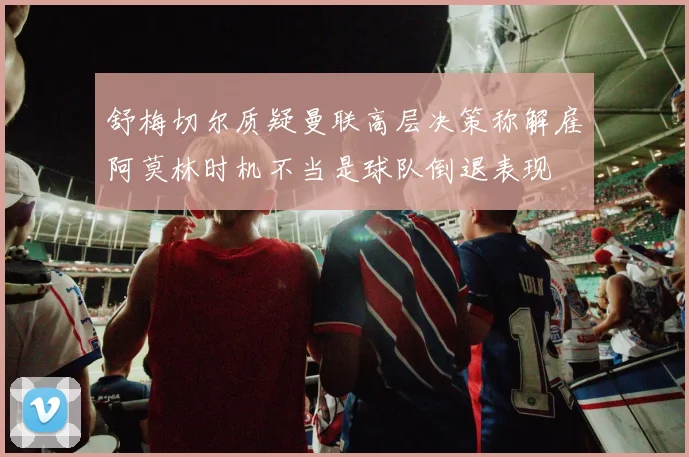 舒梅切尔质疑曼联高层决策称解雇阿莫林时机不当是球队倒退表现