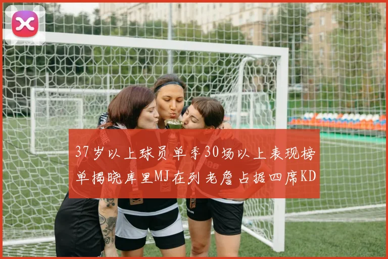 37岁以上球员单季30场以上表现榜单揭晓库里MJ在列老詹占据四席KD今年能否登顶