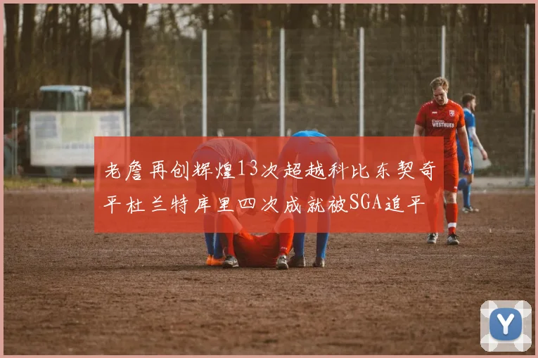老詹再创辉煌13次超越科比东契奇平杜兰特库里四次成就被SGA追平