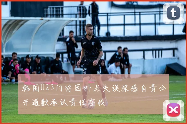 韩国U23门将因扑点失误深感自责公开道歉承认责任在我