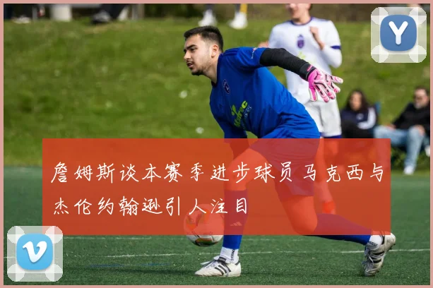 詹姆斯谈本赛季进步球员马克西与杰伦约翰逊引人注目