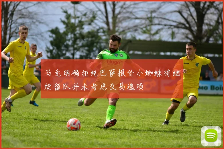 马竞明确拒绝巴萨报价小蜘蛛将继续留队并未考虑交易选项