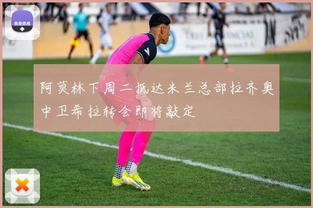 阿莫林下周二抵达米兰总部拉齐奥中卫希拉转会即将敲定