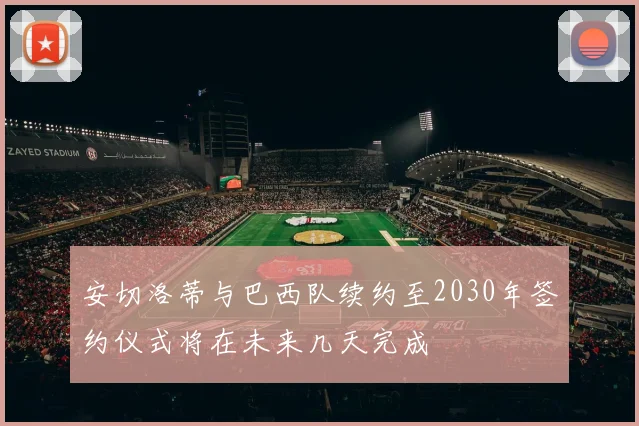 安切洛蒂与巴西队续约至2030年签约仪式将在未来几天完成