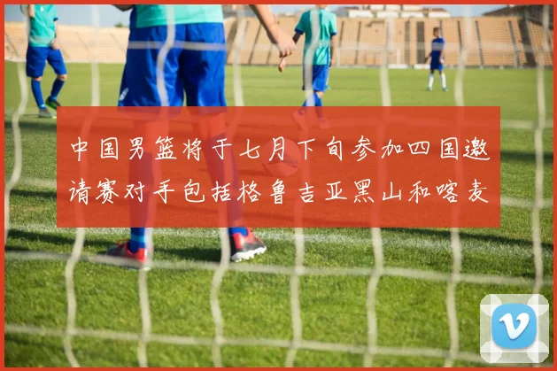 中国男篮将于七月下旬参加四国邀请赛对手包括格鲁吉亚黑山和喀麦隆