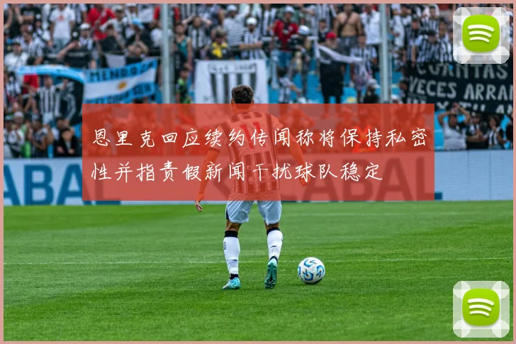 恩里克回应续约传闻称将保持私密性并指责假新闻干扰球队稳定