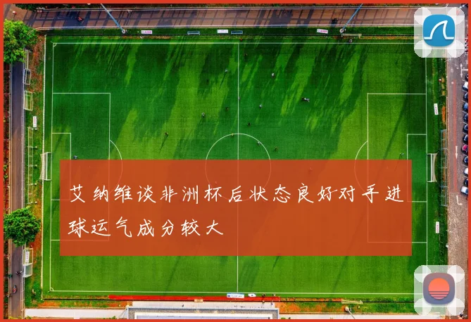 艾纳维谈非洲杯后状态良好对手进球运气成分较大