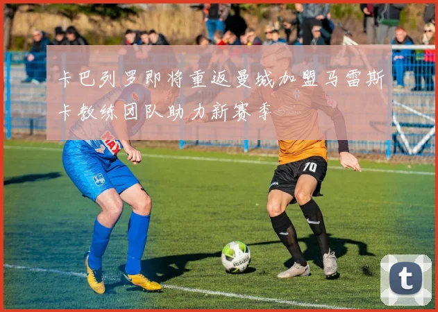 卡巴列罗即将重返曼城加盟马雷斯卡教练团队助力新赛季