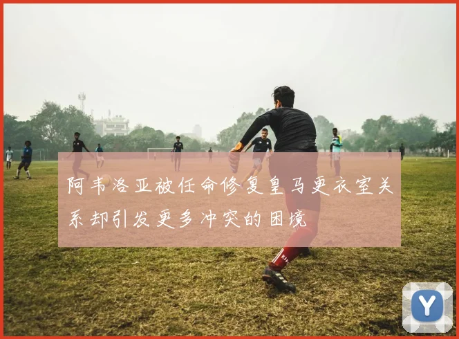 阿韦洛亚被任命修复皇马更衣室关系却引发更多冲突的困境