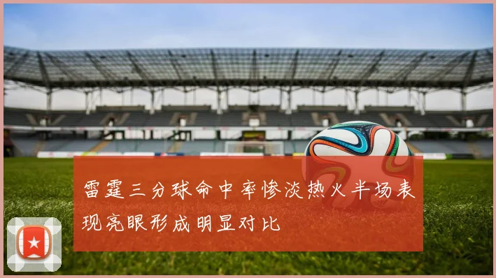 雷霆三分球命中率惨淡热火半场表现亮眼形成明显对比